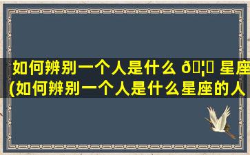 如何辨别一个人是什么 🦊 星座(如何辨别一个人是什么星座的人)